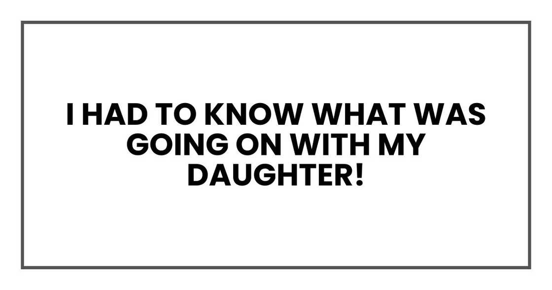 I had to know what was going on with my daughter! I had to know what was going on with my daughter!