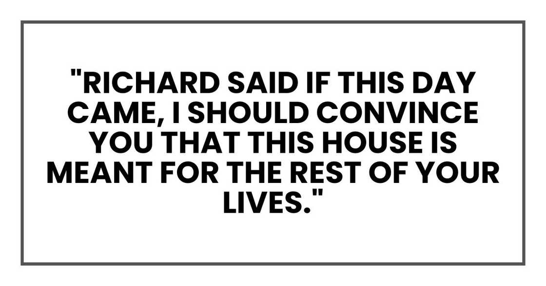 "Richard said if this day came, I should convince you that this house is meant for the rest of your lives." "Richard said if this day came, I should convince you that this house is meant for the rest of your lives."