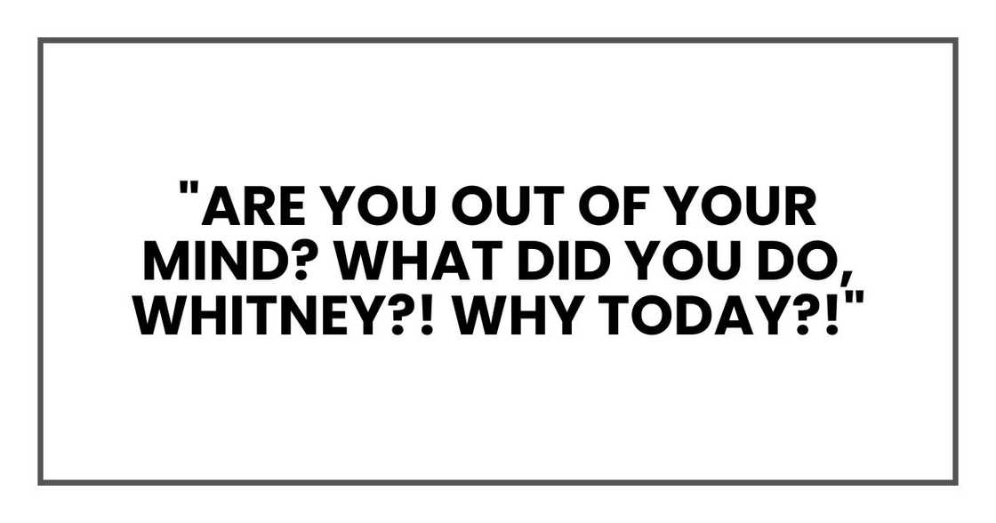 "Are you out of your mind? What did you do, Whitney?! Why today?!" "Are you out of your mind? What did you do, Whitney?! Why today?!"