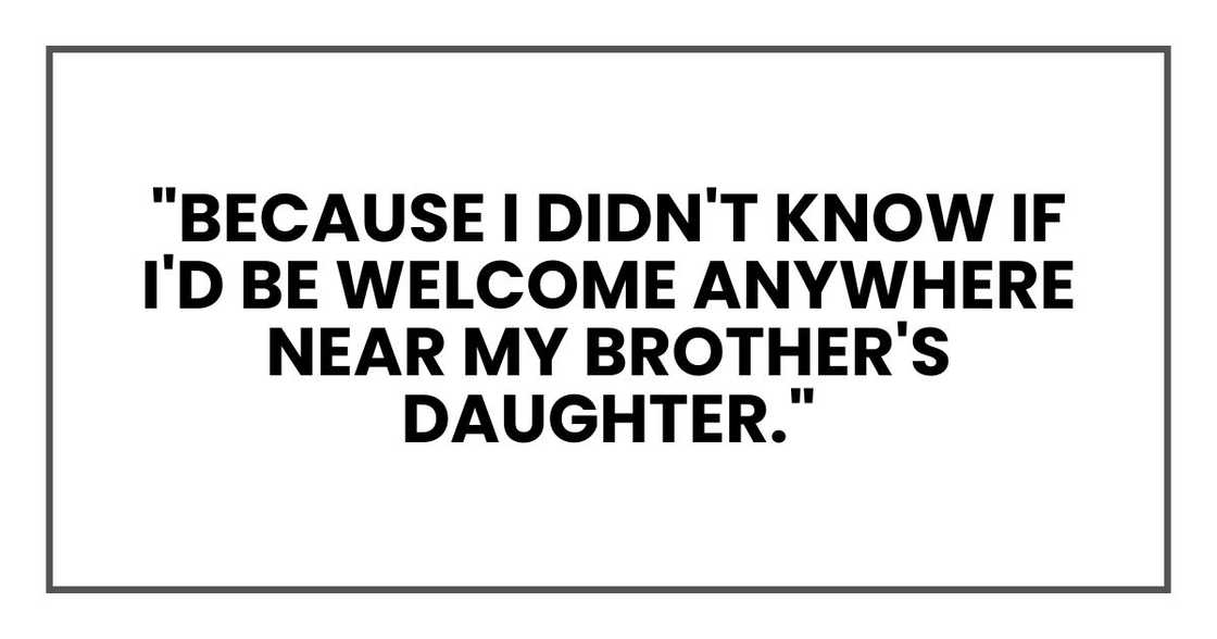 "Because I didn't know if I'd be welcome anywhere near my brother's daughter." "Because I didn't know if I'd be welcome anywhere near my brother's daughter."