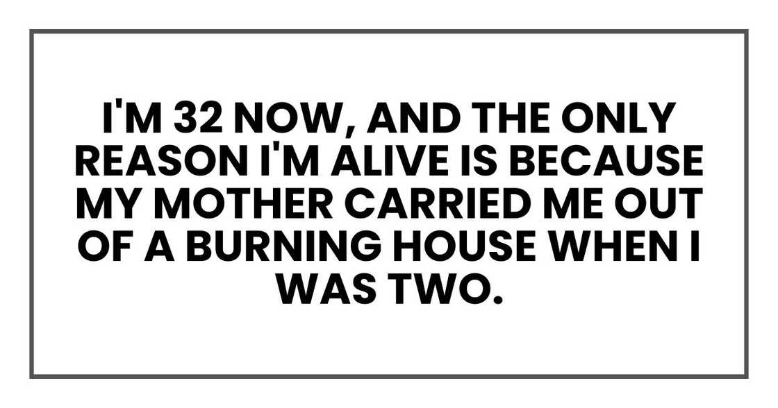 I'm 32 now, and the only reason I'm alive is because my mother carried me out of a burning house when I was two.
