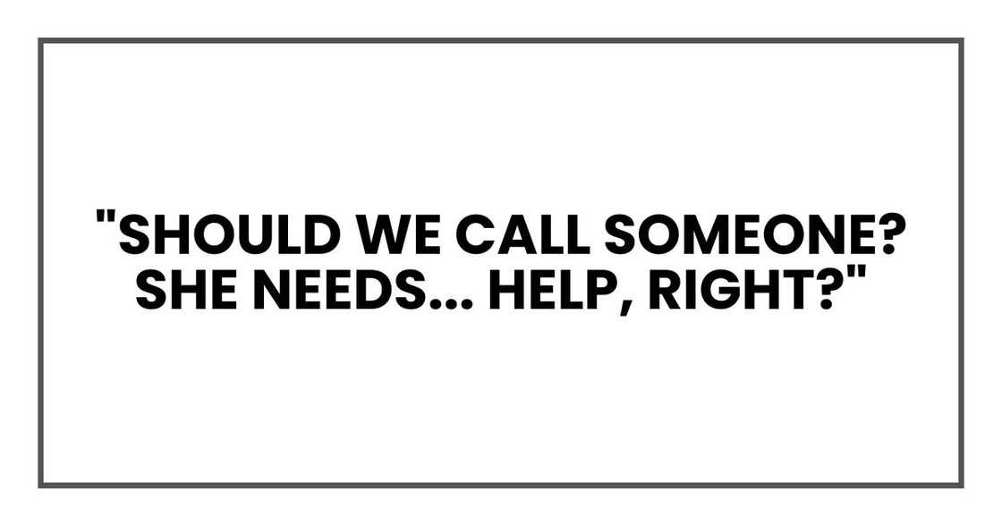 "Should we call someone? She needs... help, right?" "Should we call someone? She needs... help, right?"