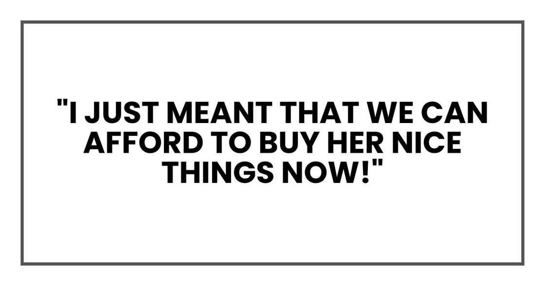 "I just meant that we can afford to buy her nice things now!" "I just meant that we can afford to buy her nice things now!"