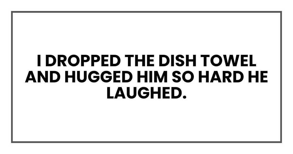 I dropped the dish towel and hugged him so hard he laughed. I dropped the dish towel and hugged him so hard he laughed.