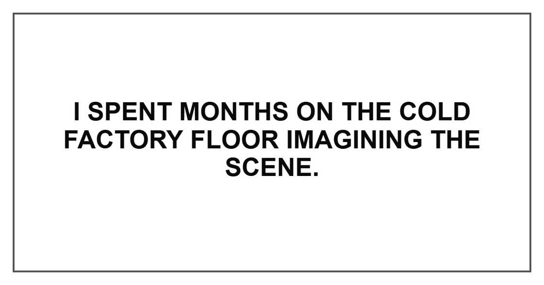 I spent months on the cold factory floor imagining the scene.