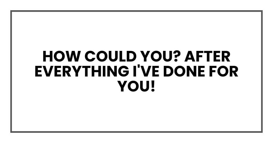 how could you? After everything I've done for you!
