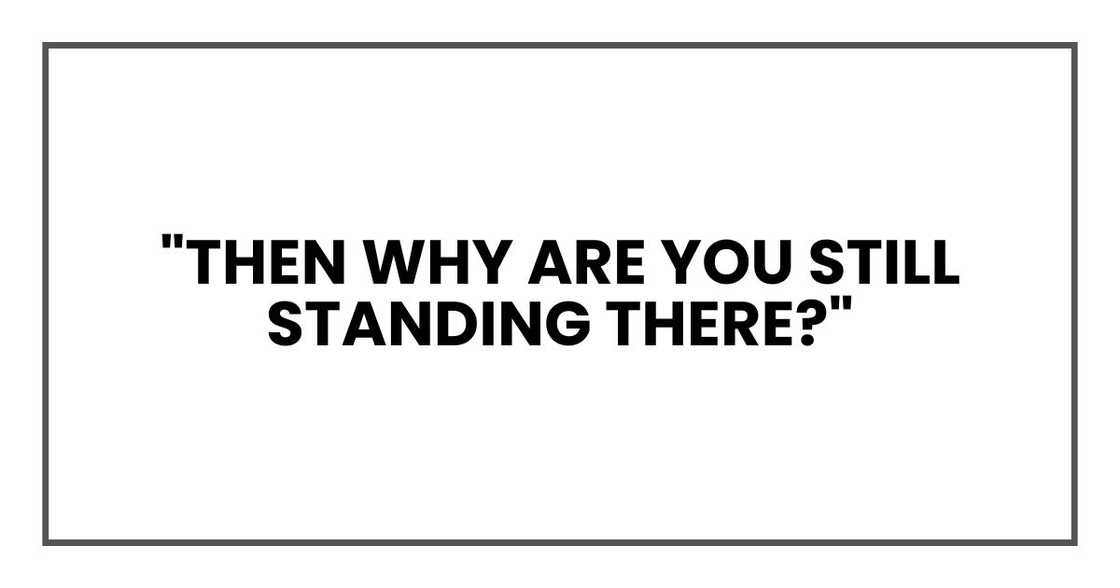"Then why are you still standing there?"