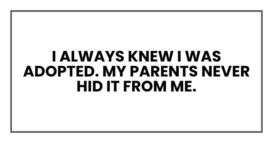 I always knew I was adopted. My parents never hid it from me. I always knew I was adopted. My parents never hid it from me.