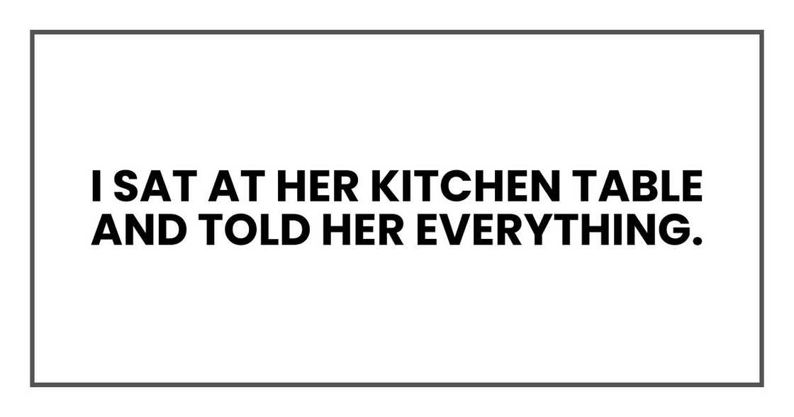 I sat at her kitchen table and told her everything. I sat at her kitchen table and told her everything.