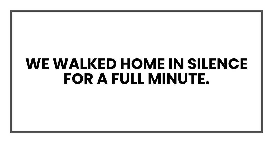 We walked home in silence for a full minute. We walked home in silence for a full minute.