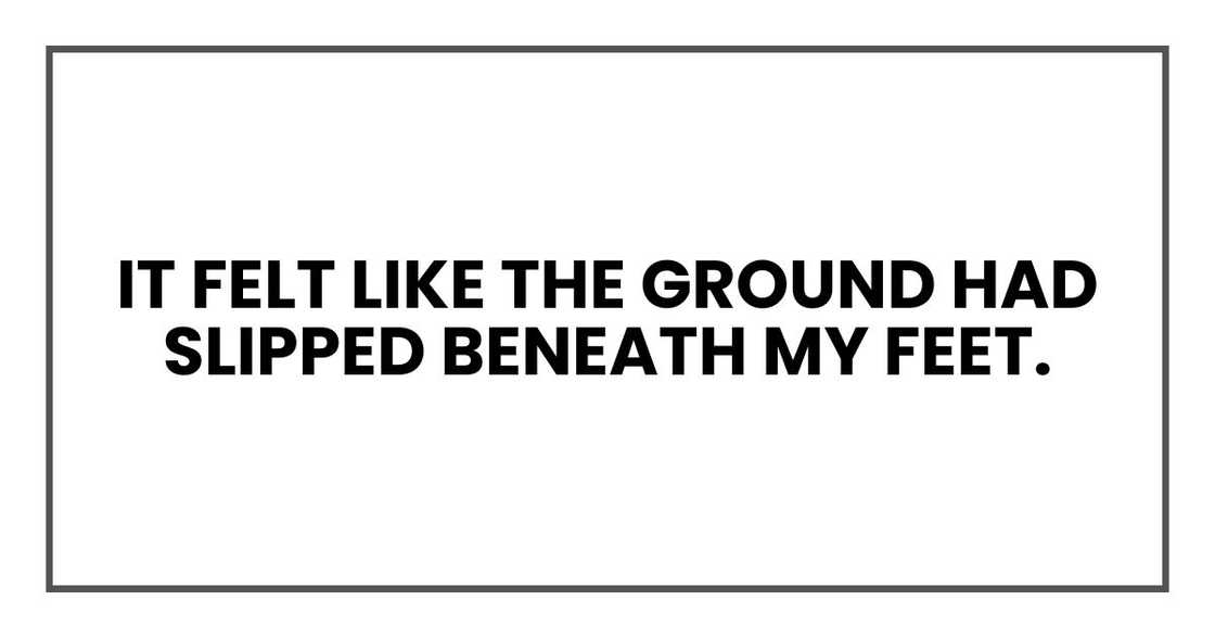 It felt like the ground had slipped beneath my feet. It felt like the ground had slipped beneath my feet.