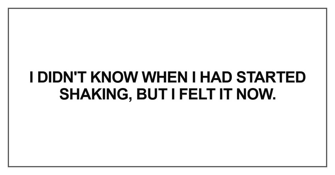 I didn't know when I had started shaking, but I felt it now I didn't know when I had started shaking, but I felt it now