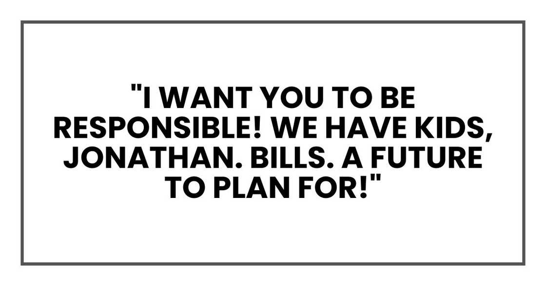 "I want you to be responsible!" I shouted. "We have kids, Jonathan. Bills. A future to plan for!" "I want you to be responsible!" I shouted. "We have kids, Jonathan. Bills. A future to plan for!"