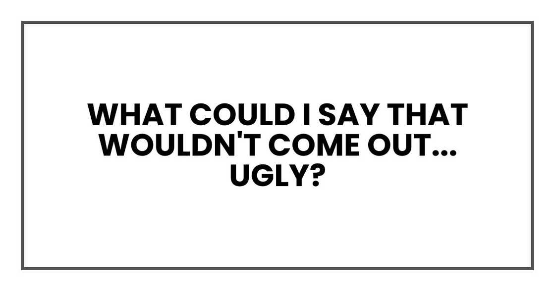 What could I say that wouldn't come out... ugly?