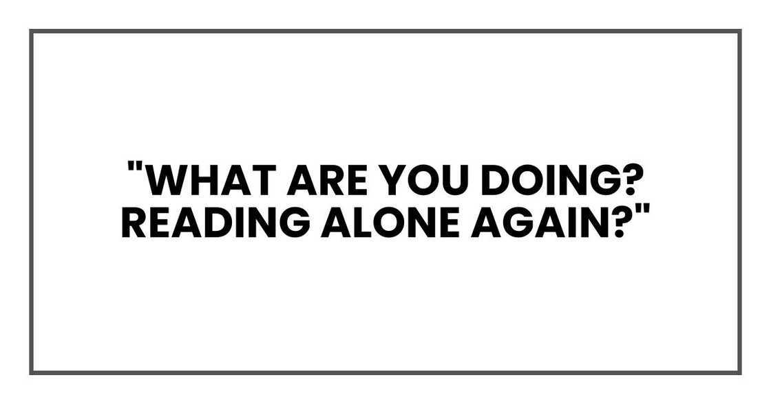 "What are you doing? Reading alone again?"