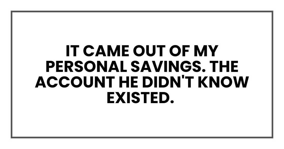 It came out of my personal savings. The account he didn't know existed. It came out of my personal savings. The account he didn't know existed.