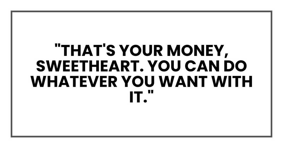 "That's your money, sweetheart. You can do whatever you want with it." "That's your money, sweetheart. You can do whatever you want with it."