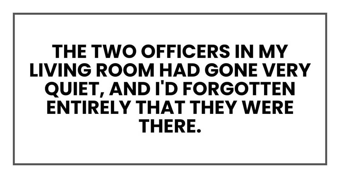 The two officers in my living room had gone very quiet, and I'd forgotten entirely that they were there. The two officers in my living room had gone very quiet, and I'd forgotten entirely that they were there.