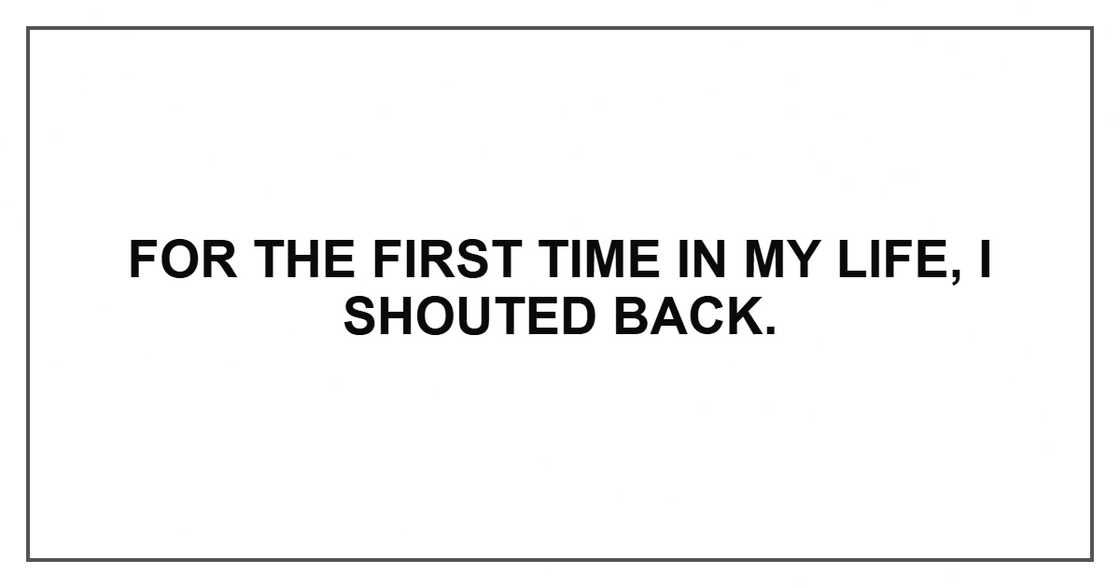 For the first time in my life, I shouted back.