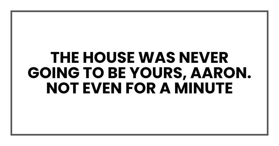 The house was never going to be yours, Aaron. Not even for a minute