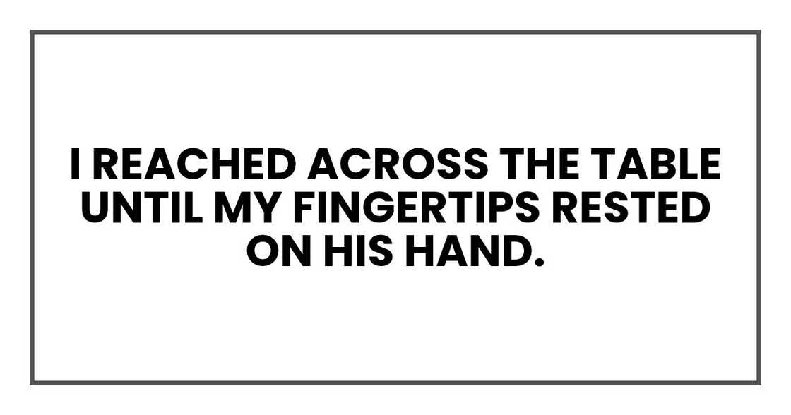 I reached across the table until my fingertips rested on his hand. I reached across the table until my fingertips rested on his hand.
