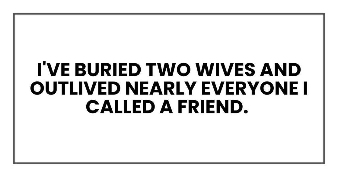 I've buried two wives and outlived nearly everyone I called a friend. I've buried two wives and outlived nearly everyone I called a friend.