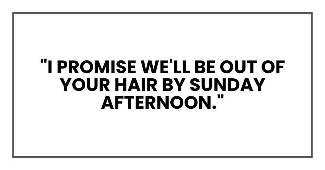 "I promise we'll be out of your hair by Sunday afternoon." "I promise we'll be out of your hair by Sunday afternoon."