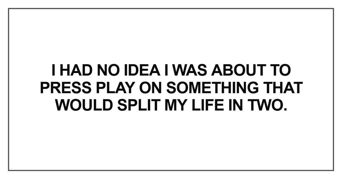 “I had no idea I was about to press play on something that would split my life in two.”