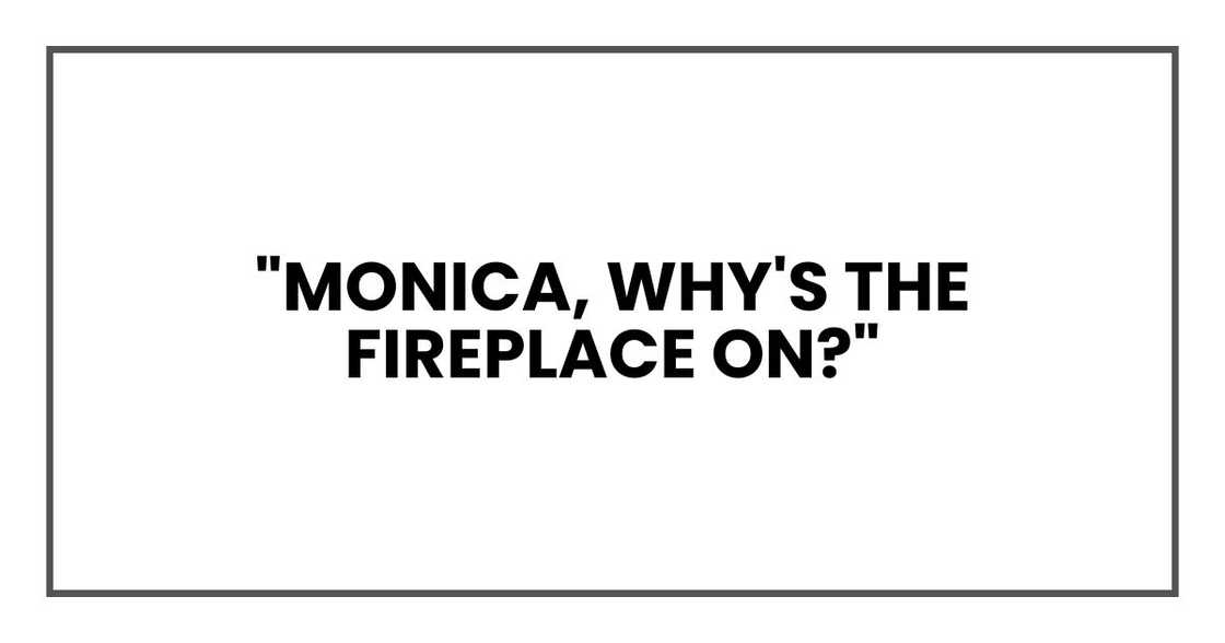 "Monica," I asked cautiously, "why's the fireplace on?" "Monica," I asked cautiously, "why's the fireplace on?"