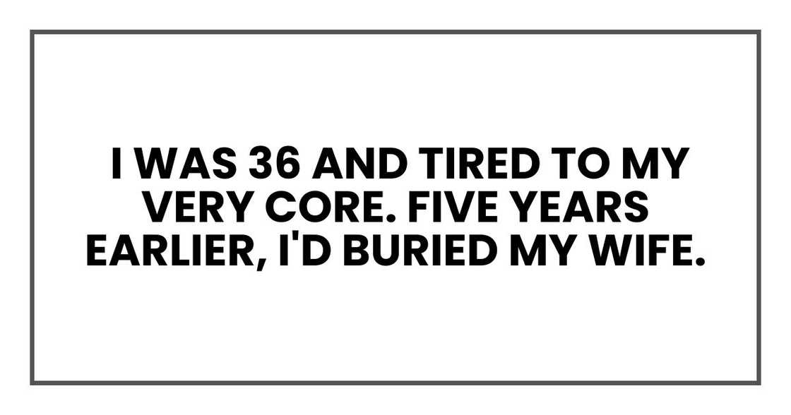 I was 36 and tired to my very core. Five years earlier, I'd buried my wife I was 36 and tired to my very core. Five years earlier, I'd buried my wife