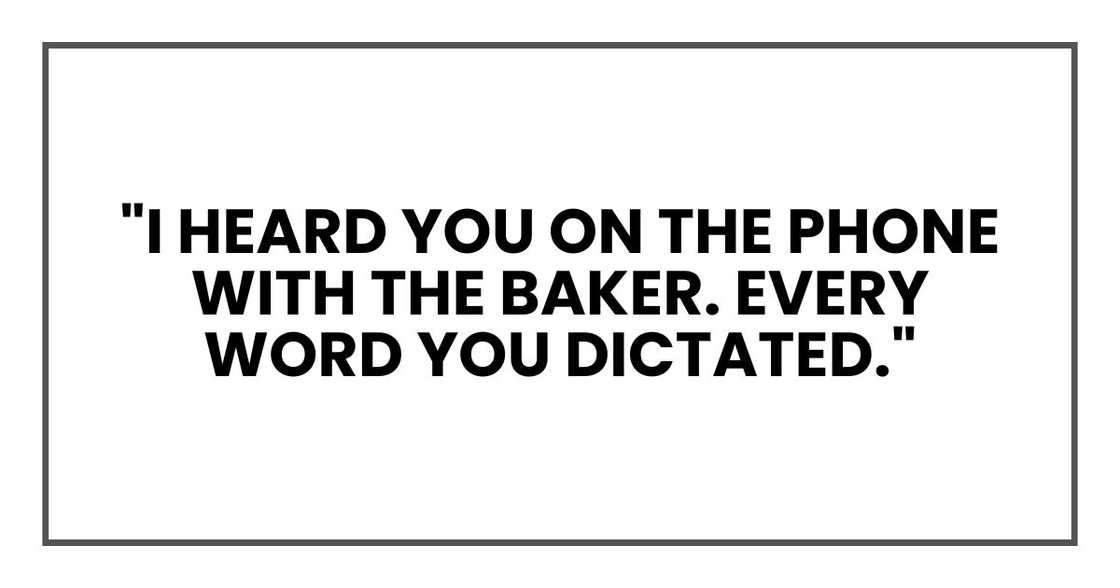 "I heard you on the phone with the baker. Every word you dictated." "I heard you on the phone with the baker. Every word you dictated."