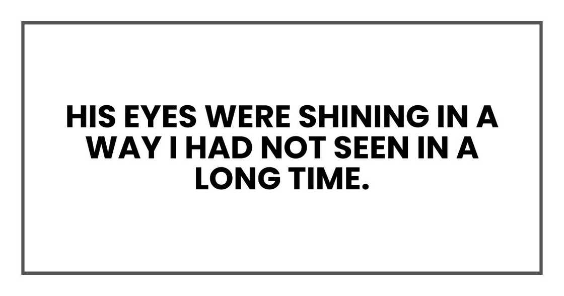 His eyes were shining in a way I had not seen in a long time. His eyes were shining in a way I had not seen in a long time.