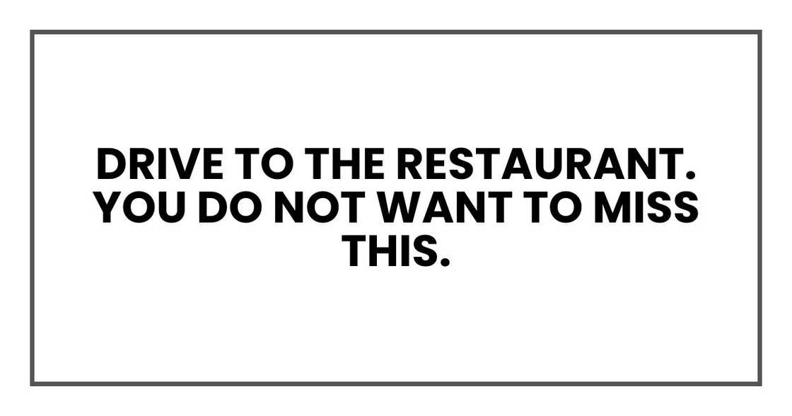 Drive to the restaurant. You do not want to miss this.