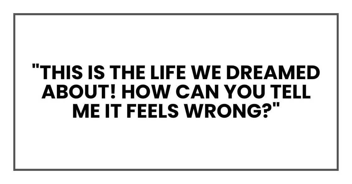 "This is the life we dreamed about! How can you tell me it feels wrong?"