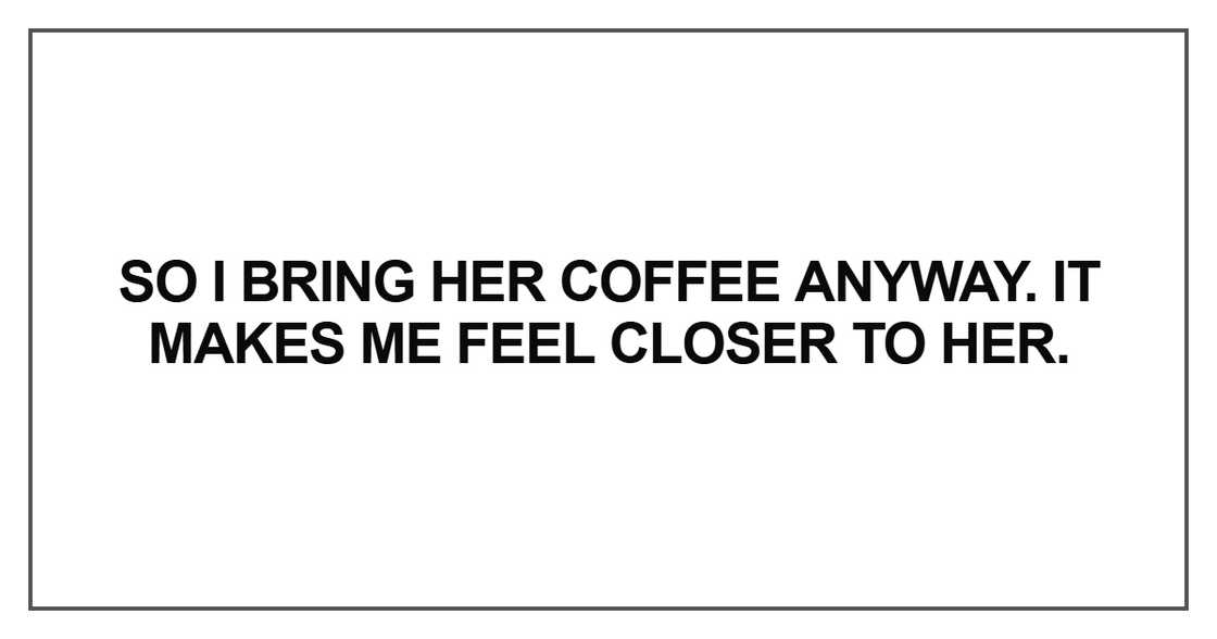 So I bring her coffee anyway. It makes me feel closer to her