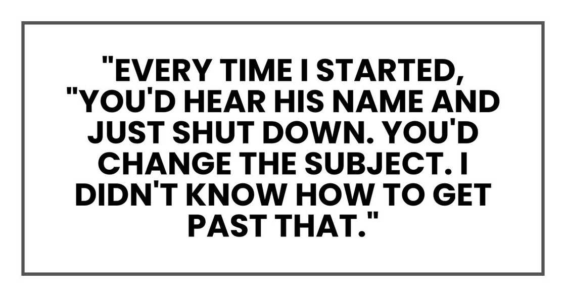 "Every time I started," she said, "you'd hear his name and just shut down. You'd change the subject. I didn't know how to get past that." "Every time I started," she said, "you'd hear his name and just shut down. You'd change the subject. I didn't know how to get past that."
