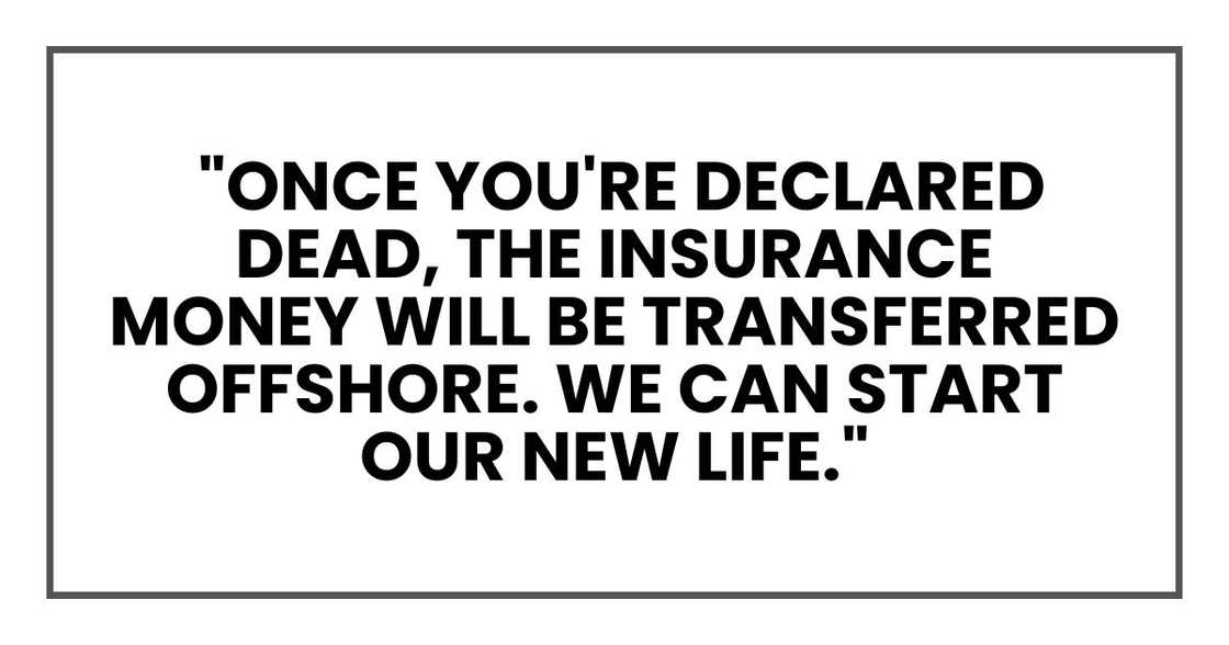 "Once you're declared dead, the insurance money will be transferred offshore. We can start our new life." "Once you're declared dead, the insurance money will be transferred offshore. We can start our new life."