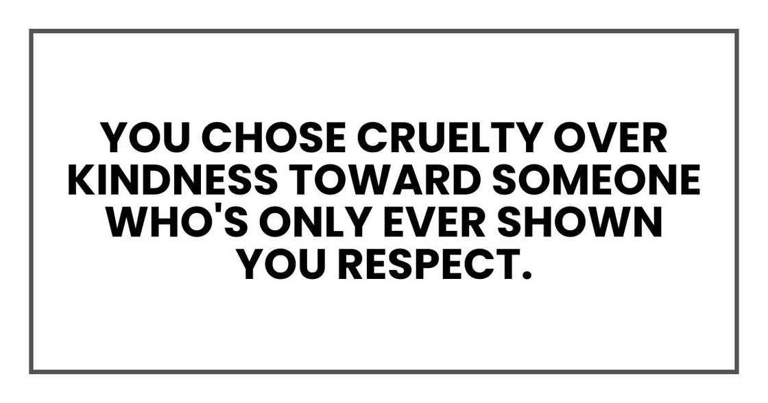 you chose cruelty over kindness toward someone who's only ever shown you respect. you chose cruelty over kindness toward someone who's only ever shown you respect.