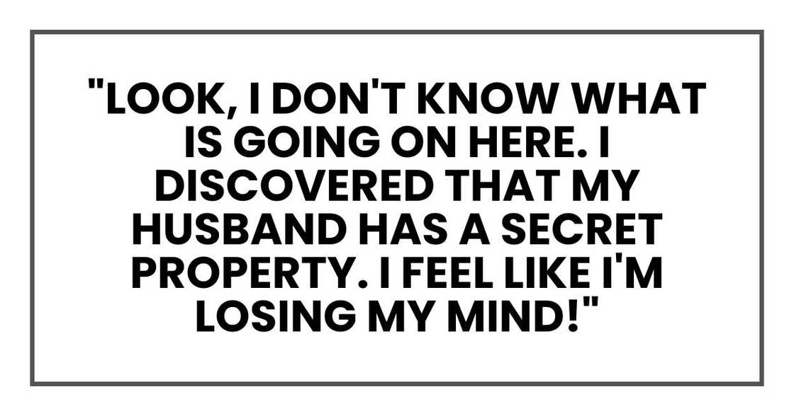 "Look, I don't know what is going on here. I discovered that my husband has a secret property. I feel like I'm losing my mind!"