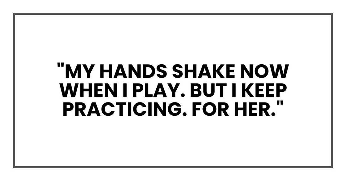 "My hands shake now when I play. But I keep practicing. For her." "My hands shake now when I play. But I keep practicing. For her."