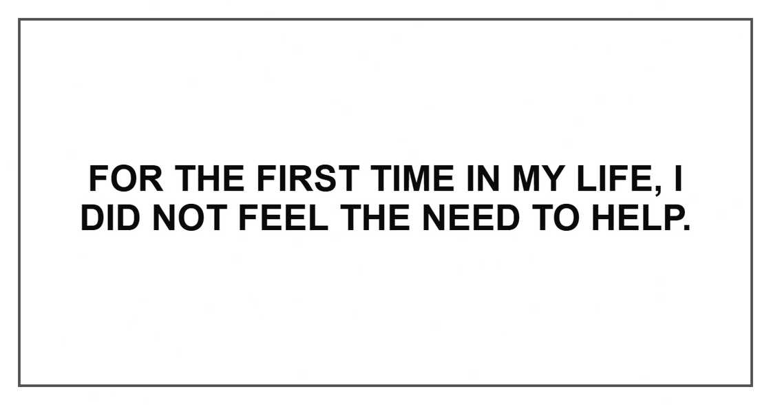 For the first time in my life, I did not feel the need to help. For the first time in my life, I did not feel the need to help.