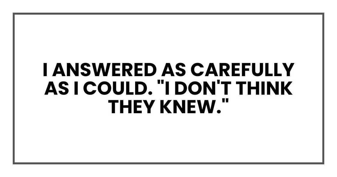 I answered as carefully as I could. "I don't think they knew." I answered as carefully as I could. "I don't think they knew."
