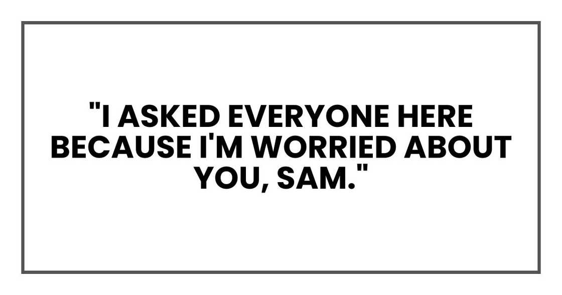 "I asked everyone here because I'm worried about you, Sam." "I asked everyone here because I'm worried about you, Sam."
