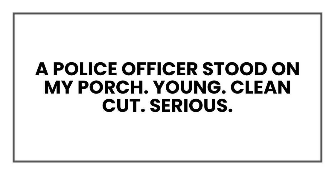 A police officer stood on my porch. Young. Clean cut. Serious. A police officer stood on my porch. Young. Clean cut. Serious.
