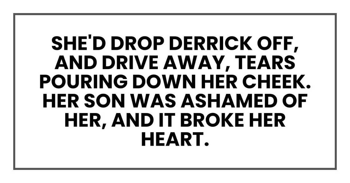 She'd drop Derrick off, and drive away, tears pouring down her right cheek. Her son was ashamed of her, and it broke her heart.