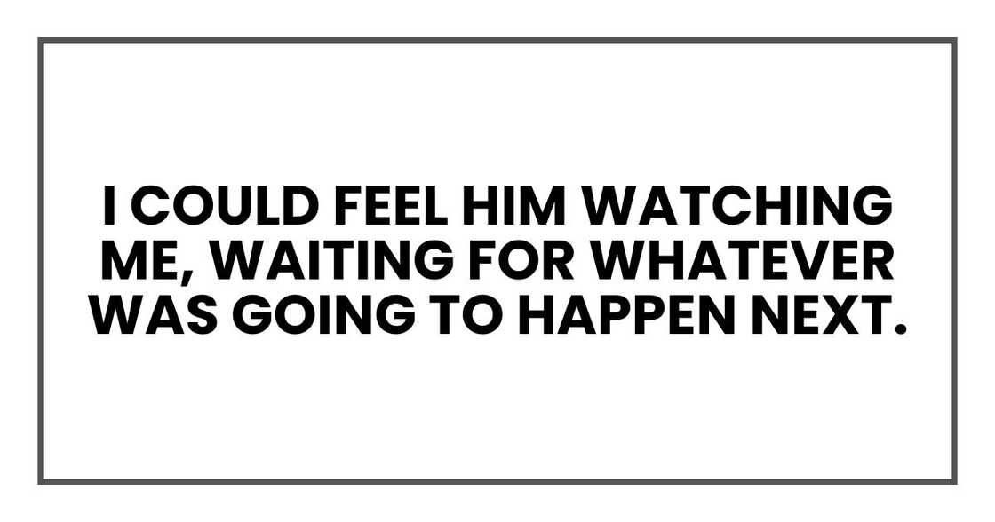 I could feel him watching me, waiting for whatever was going to happen next. I could feel him watching me, waiting for whatever was going to happen next.