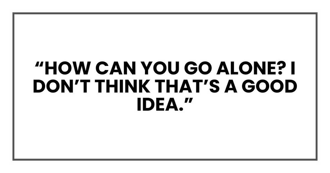 “How can you go alone? I don’t think that’s a good idea,” “How can you go alone? I don’t think that’s a good idea,”
