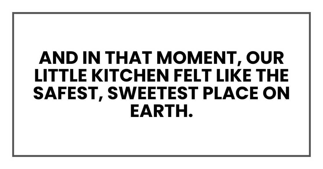 And in that moment, our little kitchen felt like the safest, sweetest place on Earth. And in that moment, our little kitchen felt like the safest, sweetest place on Earth.