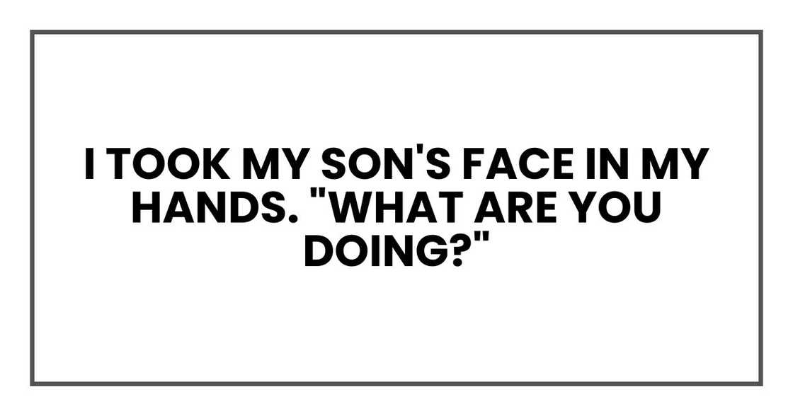 I took my son's face in my hands. "What are you doing?" I took my son's face in my hands. "What are you doing?"