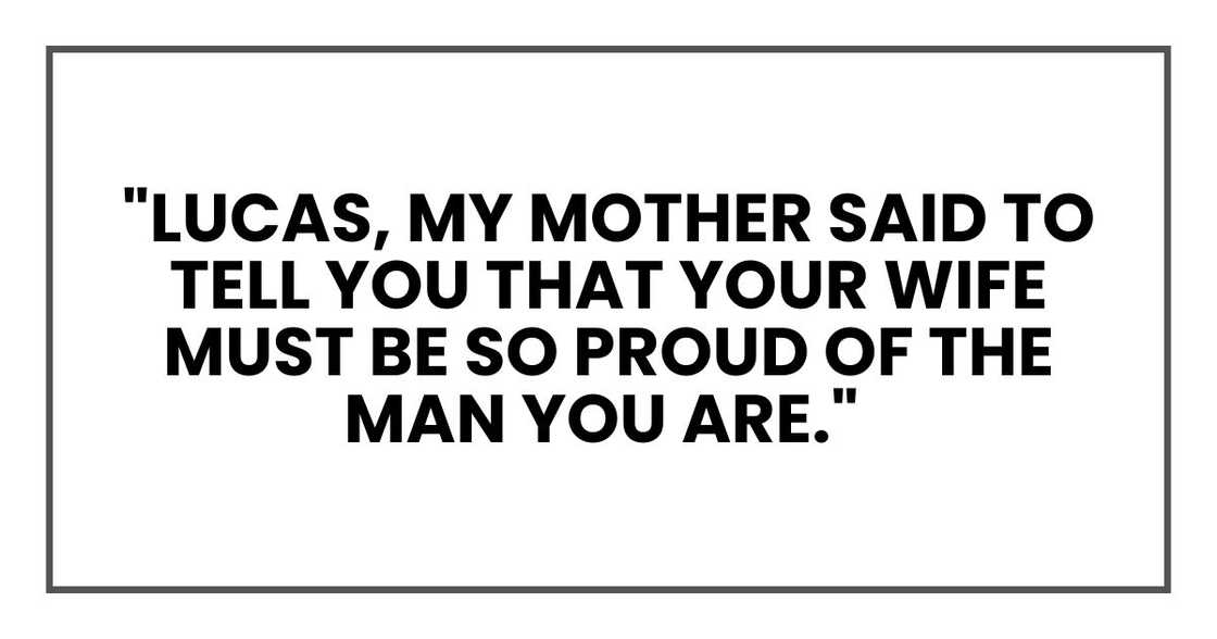 Lucas, my mother said to tell you that your wife must be so proud of the man you are Lucas, my mother said to tell you that your wife must be so proud of the man you are